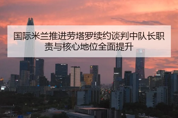 国际米兰推进劳塔罗续约谈判中队长职责与核心地位全面提升 | kaiyun